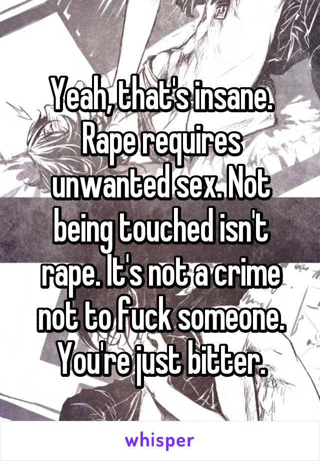 Yeah, that's insane. Rape requires unwanted sex. Not being touched isn't rape. It's not a crime not to fuck someone. You're just bitter.