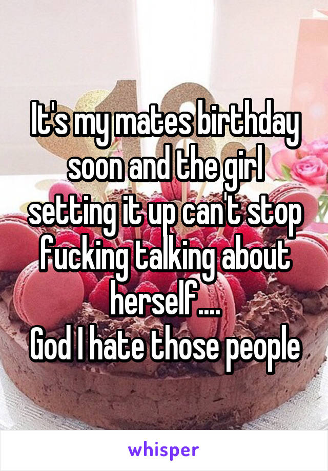 It's my mates birthday soon and the girl setting it up can't stop fucking talking about herself....
God I hate those people