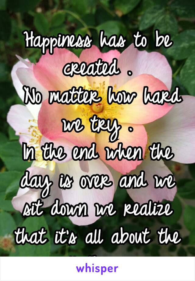 
Happiness has to be created .
 No matter how hard we try .
In the end when the day is over and we sit down we realize that it's all about the small things☺