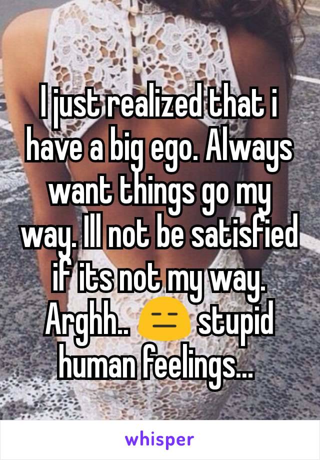 I just realized that i have a big ego. Always want things go my way. Ill not be satisfied if its not my way. Arghh.. 😑 stupid human feelings... 