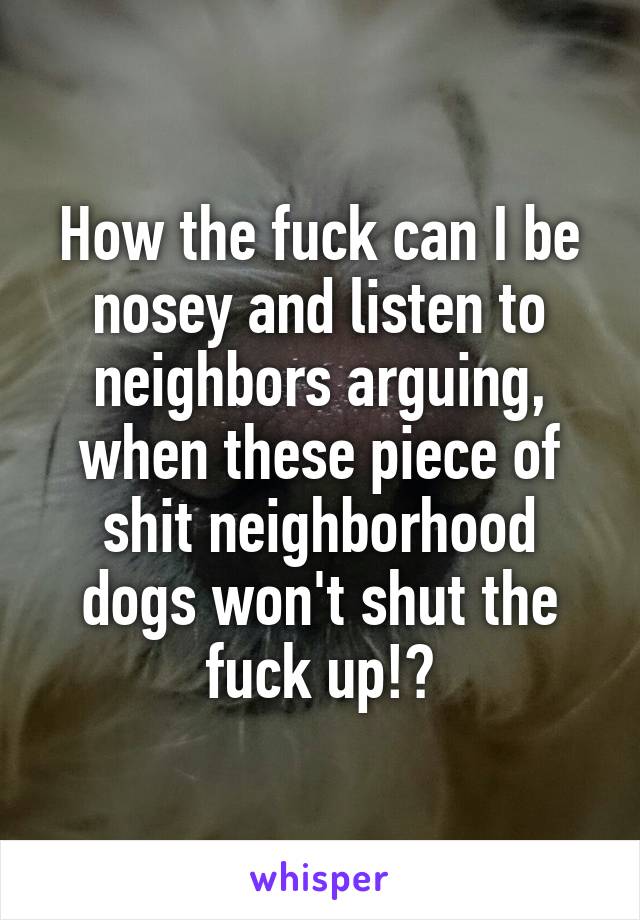 How the fuck can I be nosey and listen to neighbors arguing, when these piece of shit neighborhood dogs won't shut the fuck up!?