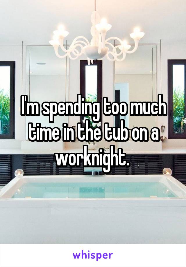 I'm spending too much time in the tub on a worknight. 