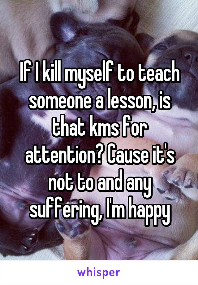 If I kill myself to teach someone a lesson, is that kms for attention? Cause it's not to and any suffering, I'm happy