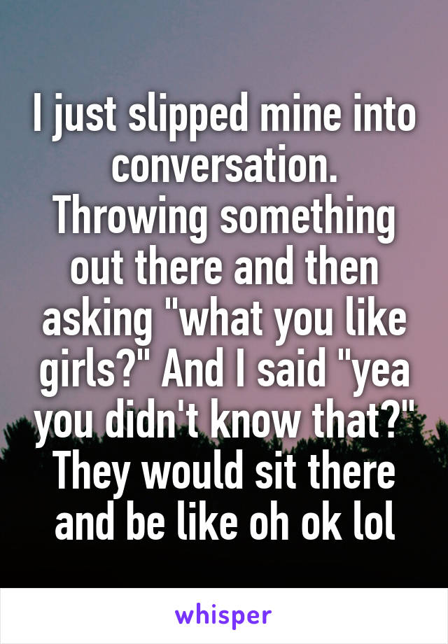 I just slipped mine into conversation. Throwing something out there and then asking "what you like girls?" And I said "yea you didn't know that?" They would sit there and be like oh ok lol