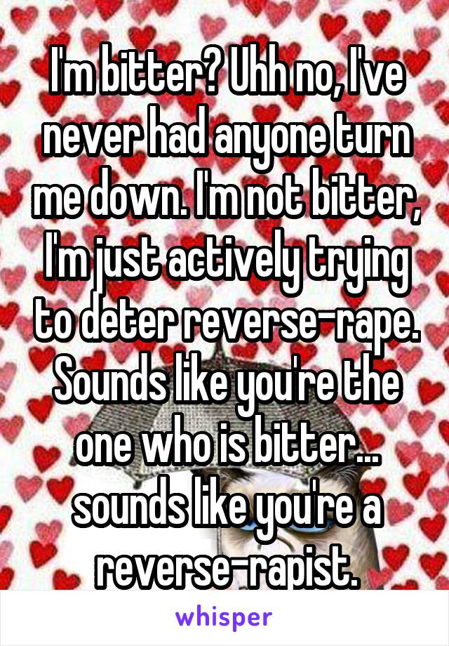 I'm bitter? Uhh no, I've never had anyone turn me down. I'm not bitter, I'm just actively trying to deter reverse-rape. Sounds like you're the one who is bitter... sounds like you're a reverse-rapist.