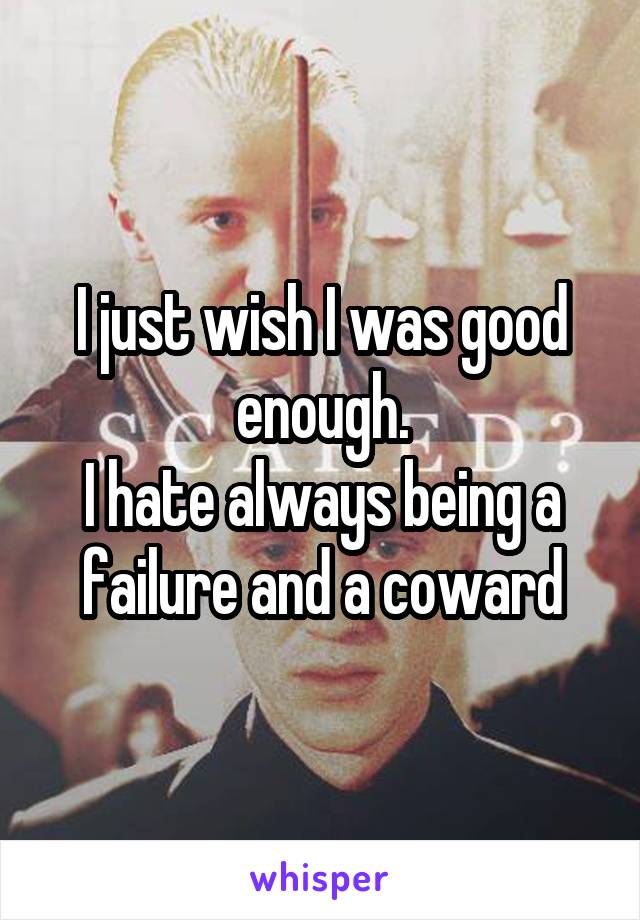 I just wish I was good enough.
I hate always being a failure and a coward