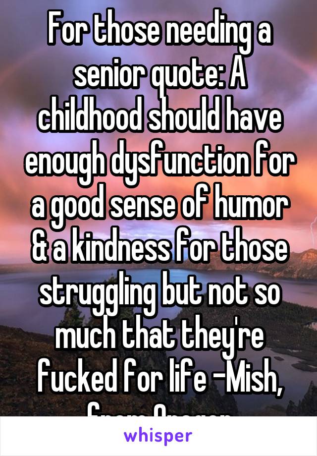 For those needing a senior quote: A childhood should have enough dysfunction for a good sense of humor & a kindness for those struggling but not so much that they're fucked for life -Mish, from Oregon