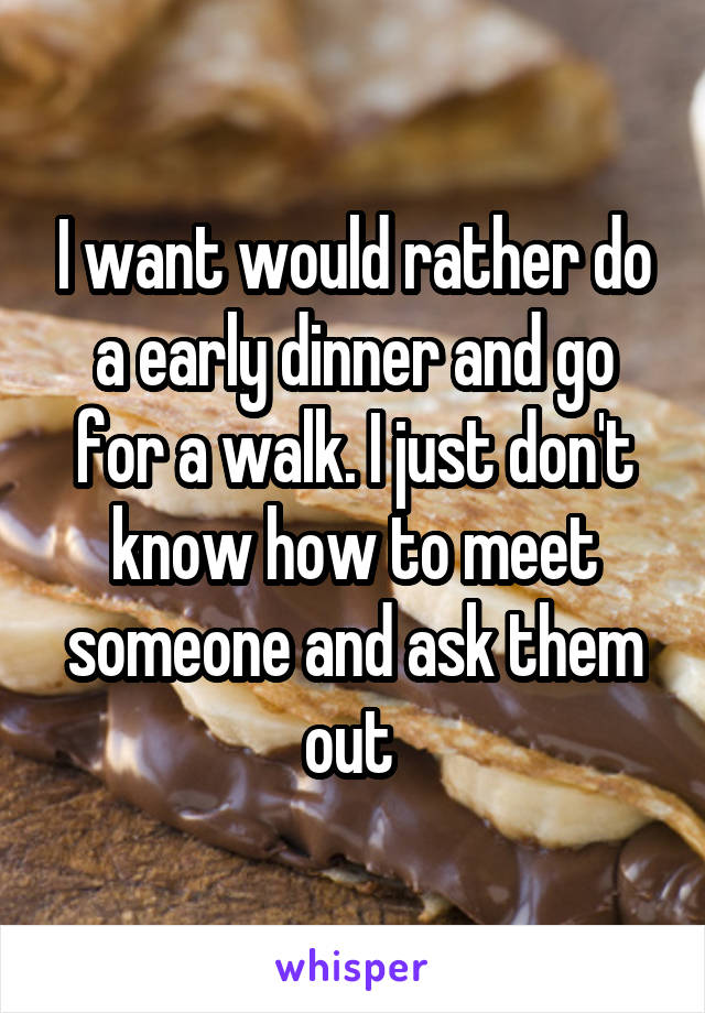 I want would rather do a early dinner and go for a walk. I just don't know how to meet someone and ask them out 