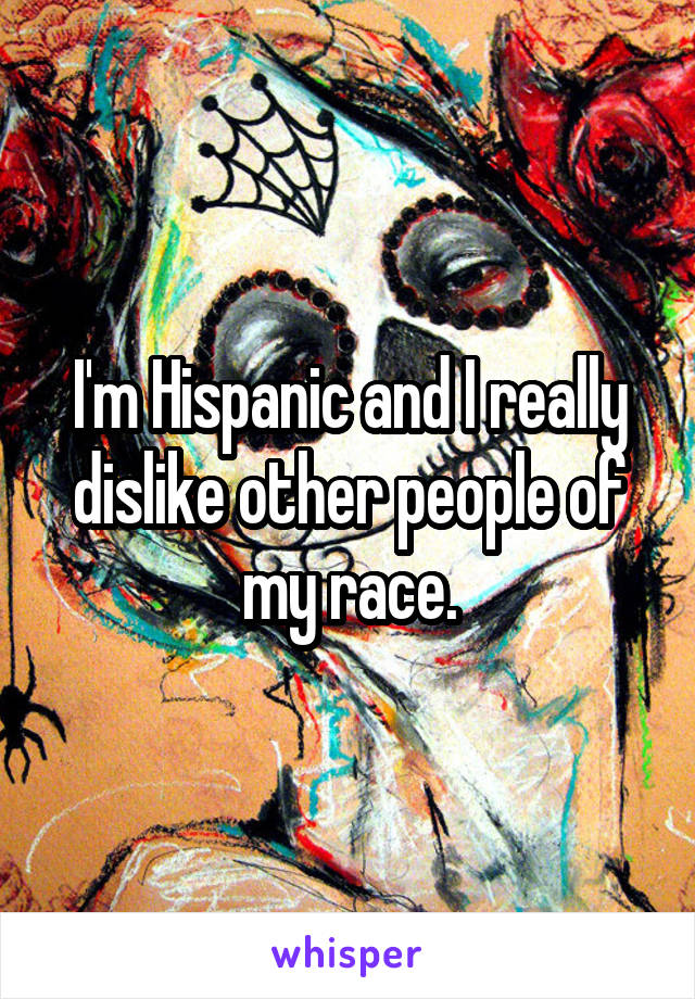 I'm Hispanic and I really dislike other people of my race.