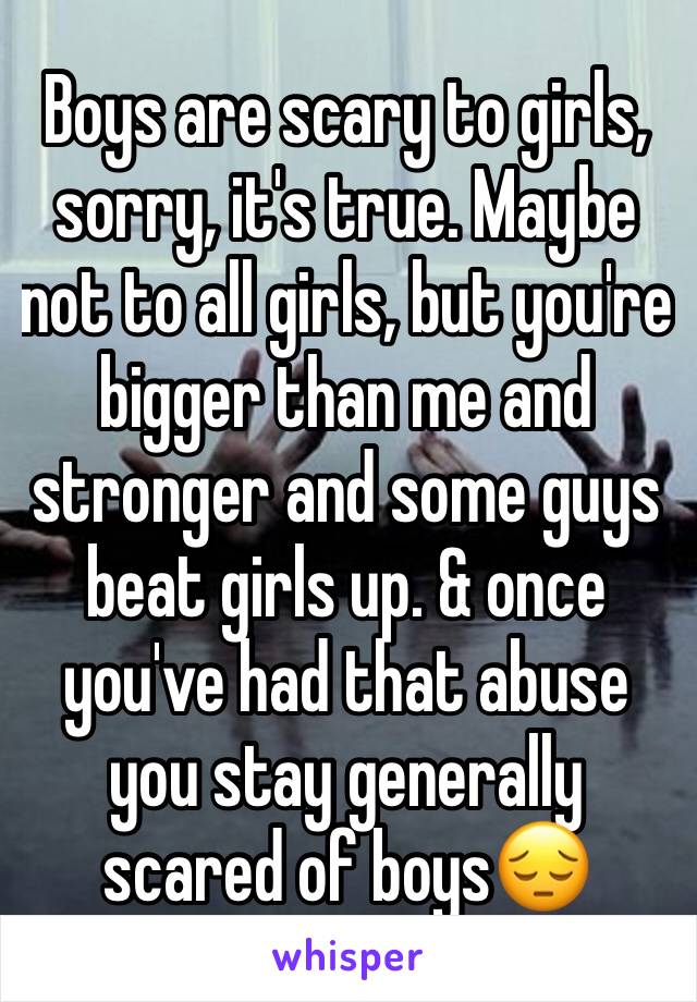 Boys are scary to girls, sorry, it's true. Maybe not to all girls, but you're bigger than me and stronger and some guys beat girls up. & once you've had that abuse you stay generally scared of boys😔