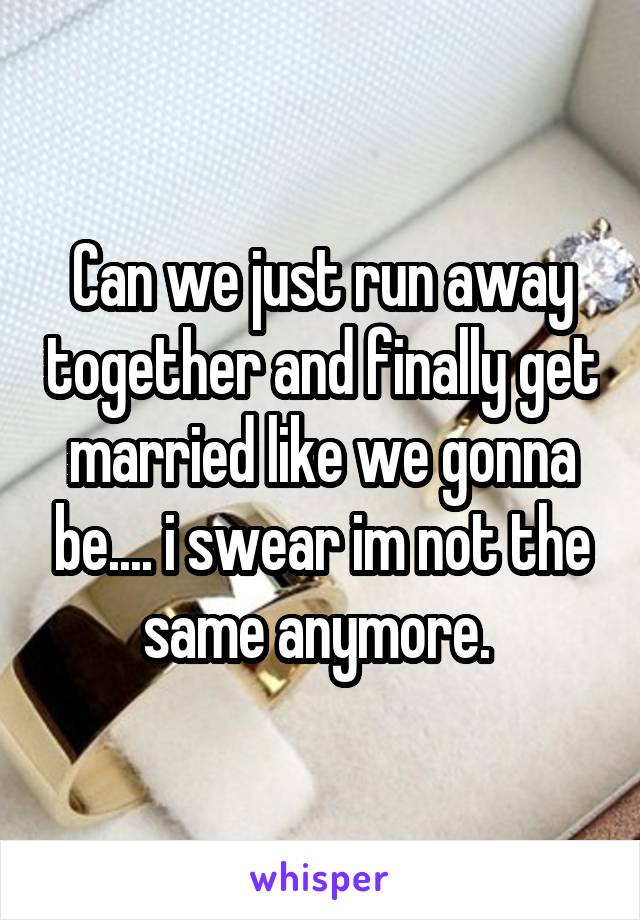 Can we just run away together and finally get married like we gonna be.... i swear im not the same anymore. 