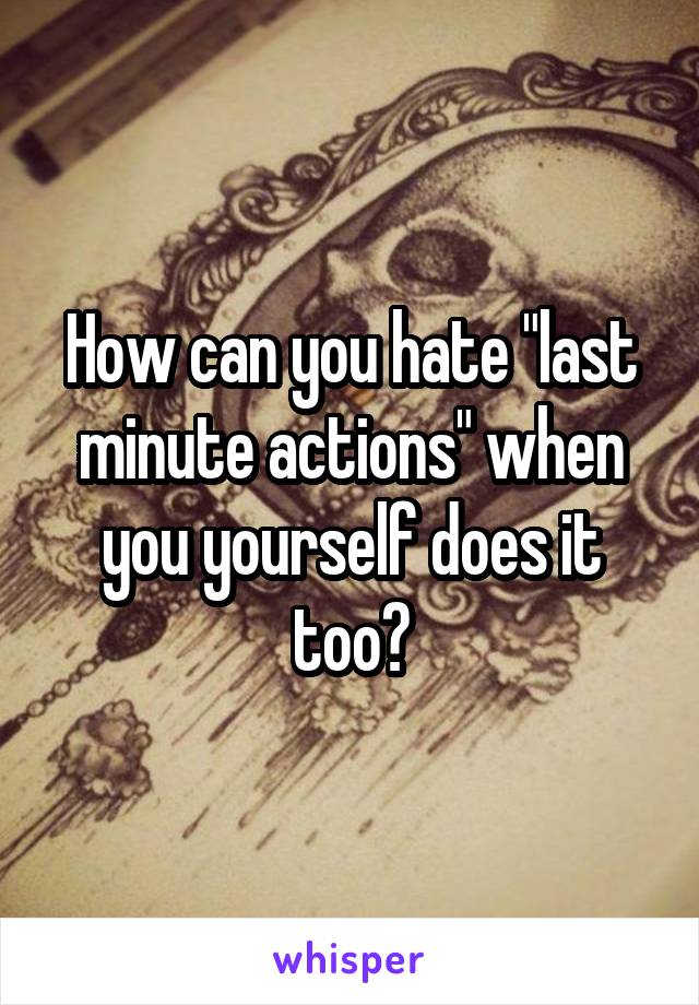 How can you hate "last minute actions" when you yourself does it too?