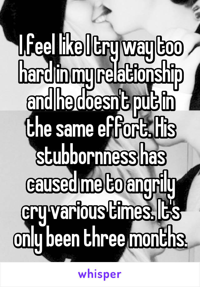 I feel like I try way too hard in my relationship and he doesn't put in the same effort. His stubbornness has caused me to angrily cry various times. It's only been three months.