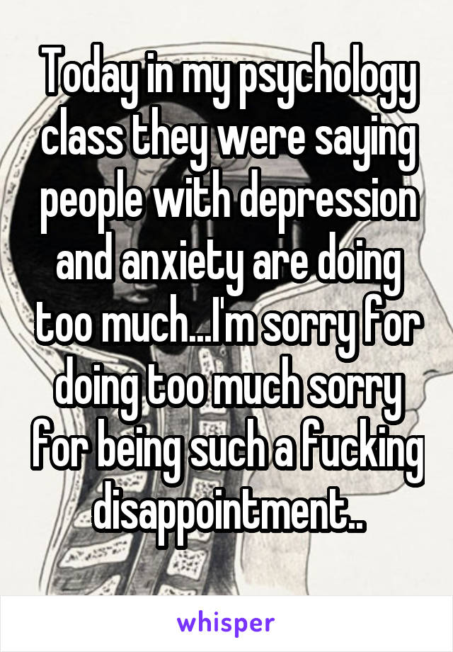 Today in my psychology class they were saying people with depression and anxiety are doing too much...I'm sorry for doing too much sorry for being such a fucking disappointment..
