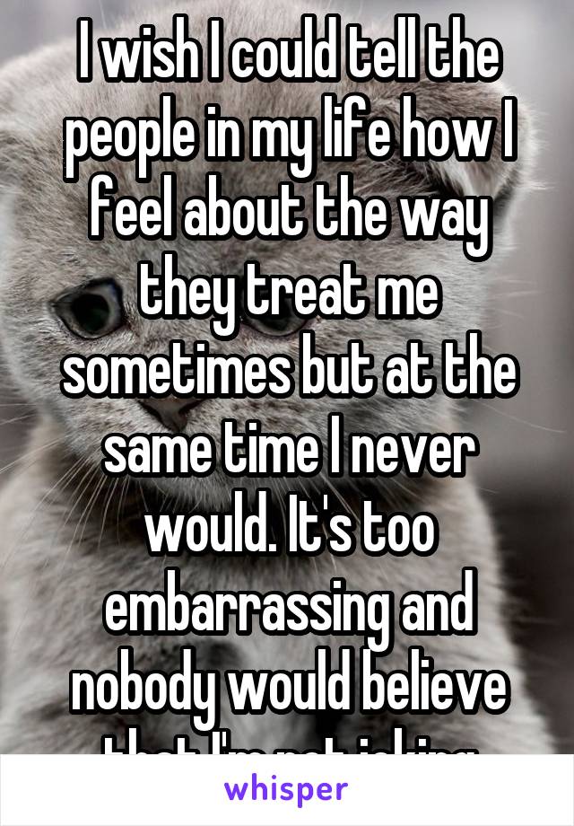 I wish I could tell the people in my life how I feel about the way they treat me sometimes but at the same time I never would. It's too embarrassing and nobody would believe that I'm not joking