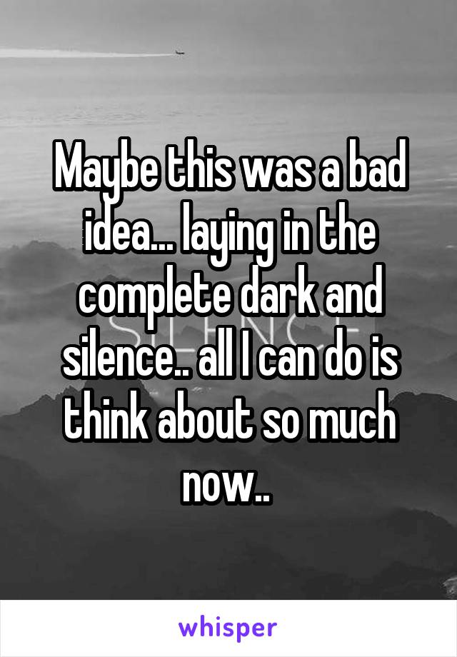 Maybe this was a bad idea... laying in the complete dark and silence.. all I can do is think about so much now.. 