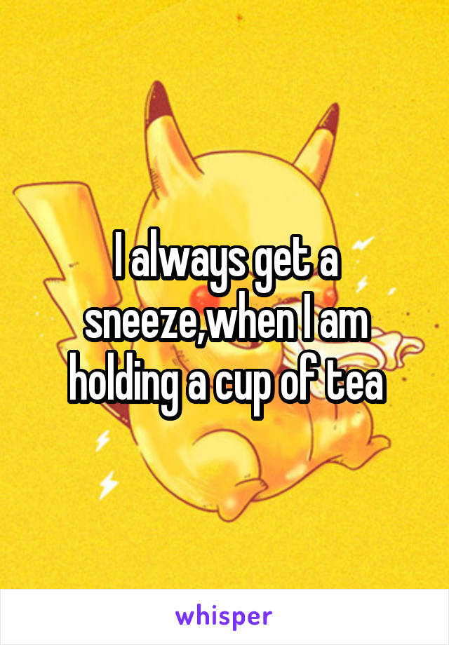 I always get a sneeze,when I am holding a cup of tea