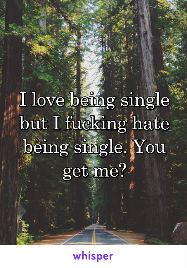 I love being single but I fucking hate being single. You get me?