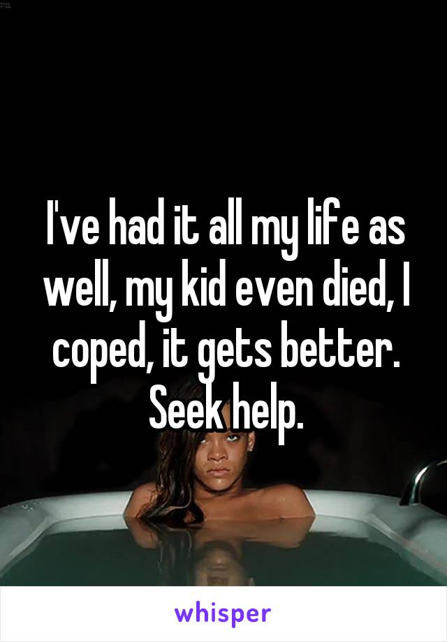 I've had it all my life as well, my kid even died, I coped, it gets better. Seek help.