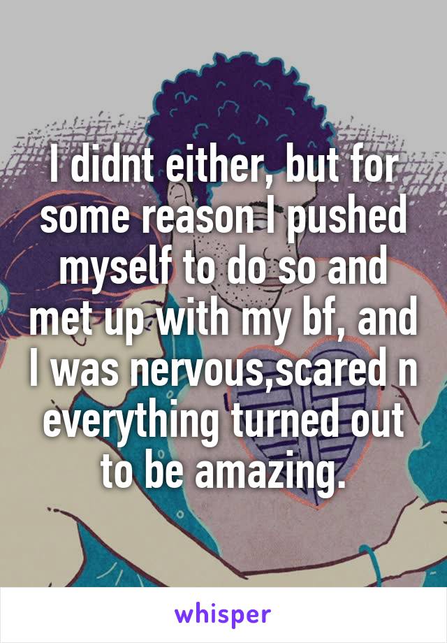 I didnt either, but for some reason I pushed myself to do so and met up with my bf, and I was nervous,scared n everything turned out to be amazing.