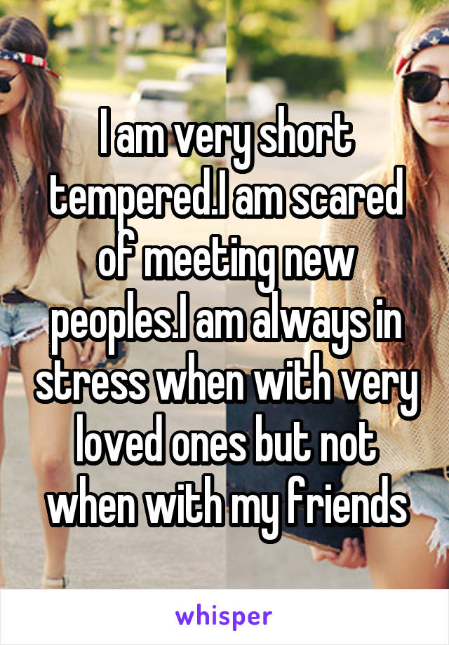 I am very short tempered.I am scared of meeting new peoples.I am always in stress when with very loved ones but not when with my friends