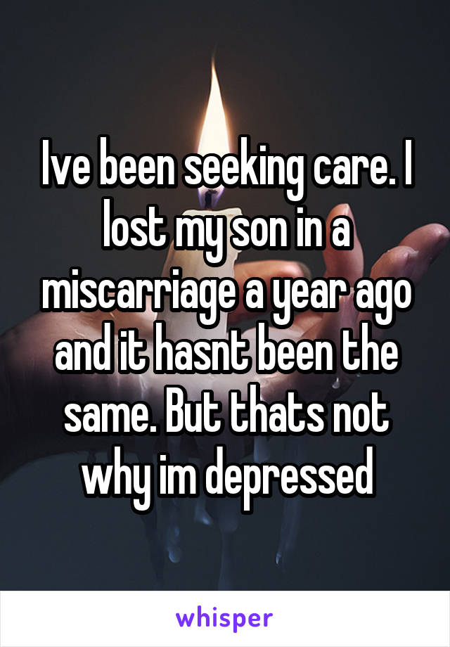 Ive been seeking care. I lost my son in a miscarriage a year ago and it hasnt been the same. But thats not why im depressed