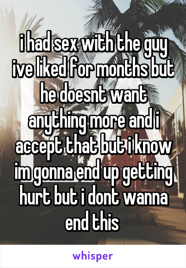 i had sex with the guy ive liked for months but he doesnt want anything more and i accept that but i know im gonna end up getting hurt but i dont wanna end this 