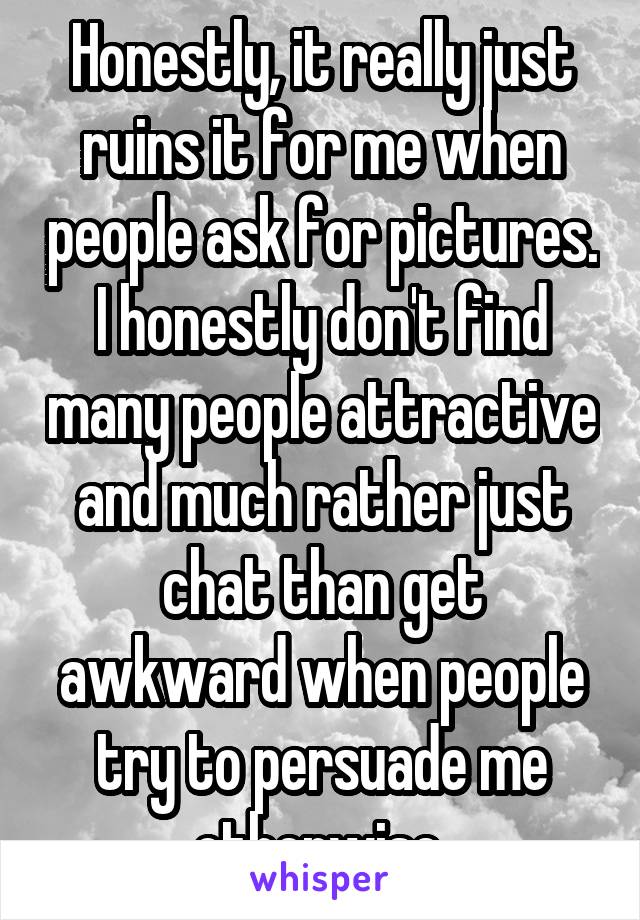 Honestly, it really just ruins it for me when people ask for pictures. I honestly don't find many people attractive and much rather just chat than get awkward when people try to persuade me otherwise 