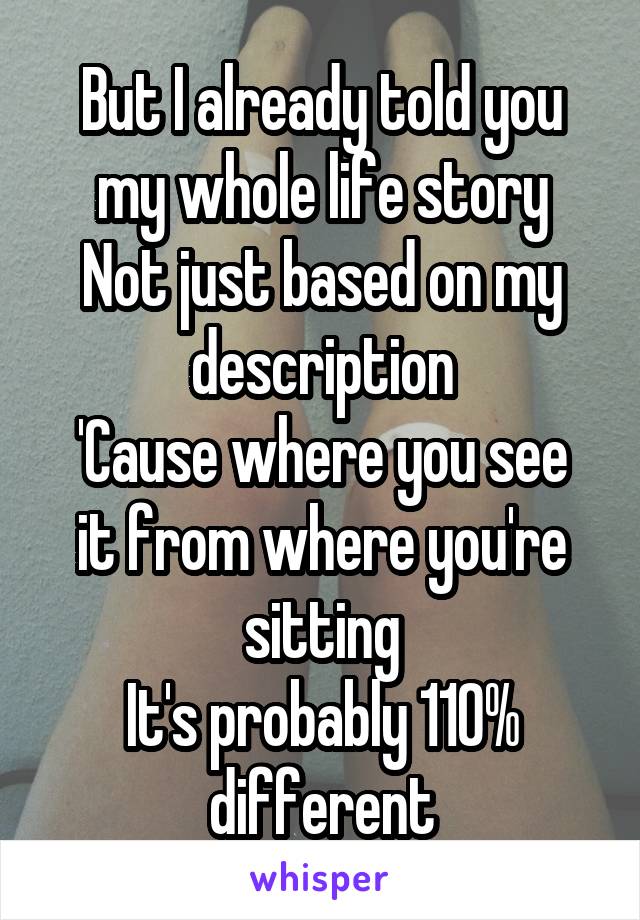 But I already told you my whole life story
Not just based on my description
'Cause where you see it from where you're sitting
It's probably 110% different