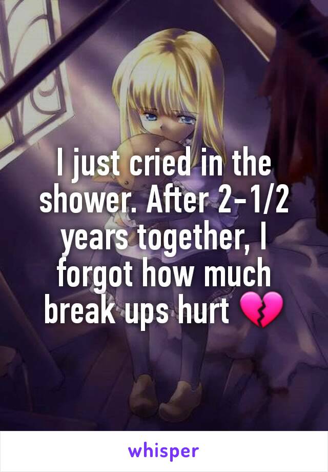 I just cried in the shower. After 2-1/2 years together, I forgot how much break ups hurt 💔