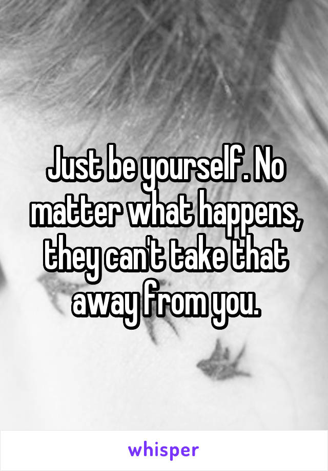 Just be yourself. No matter what happens, they can't take that away from you.