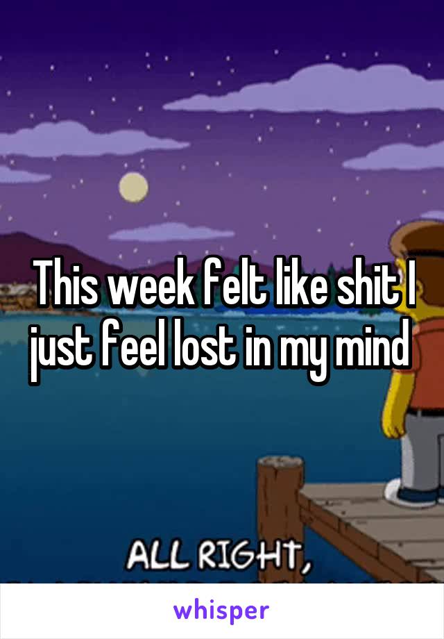 This week felt like shit I just feel lost in my mind 