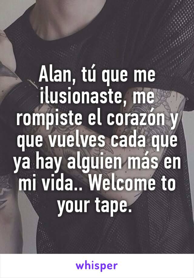 Alan, tú que me ilusionaste, me rompiste el corazón y que vuelves cada que ya hay alguien más en mi vida.. Welcome to your tape. 