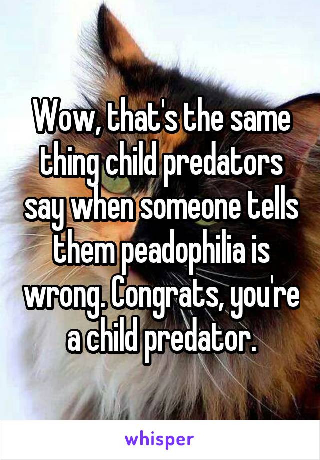 Wow, that's the same thing child predators say when someone tells them peadophilia is wrong. Congrats, you're a child predator.