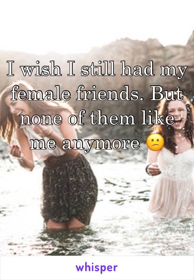 I wish I still had my female friends. But none of them like me anymore 😕