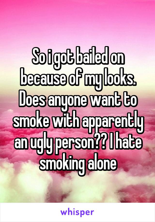 So i got bailed on because of my looks. Does anyone want to smoke with apparently an ugly person?? I hate smoking alone