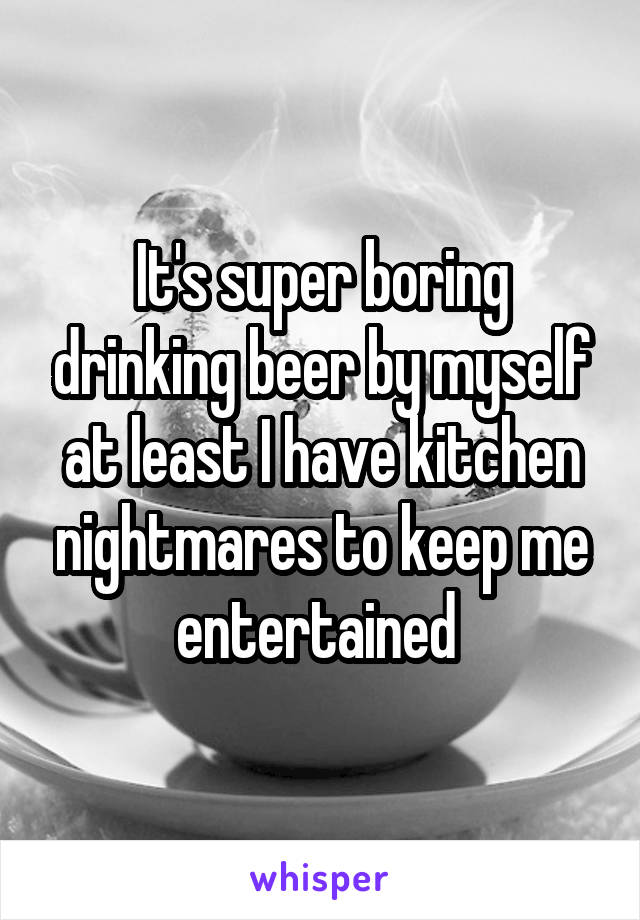 It's super boring drinking beer by myself at least I have kitchen nightmares to keep me entertained 