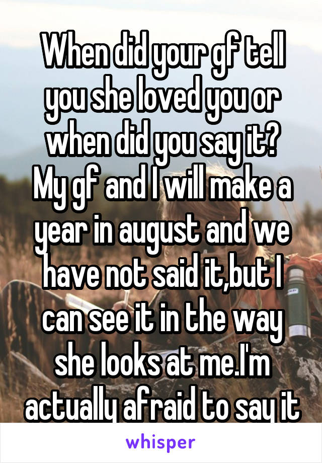 When did your gf tell you she loved you or when did you say it?
My gf and I will make a year in august and we have not said it,but I can see it in the way she looks at me.I'm actually afraid to say it