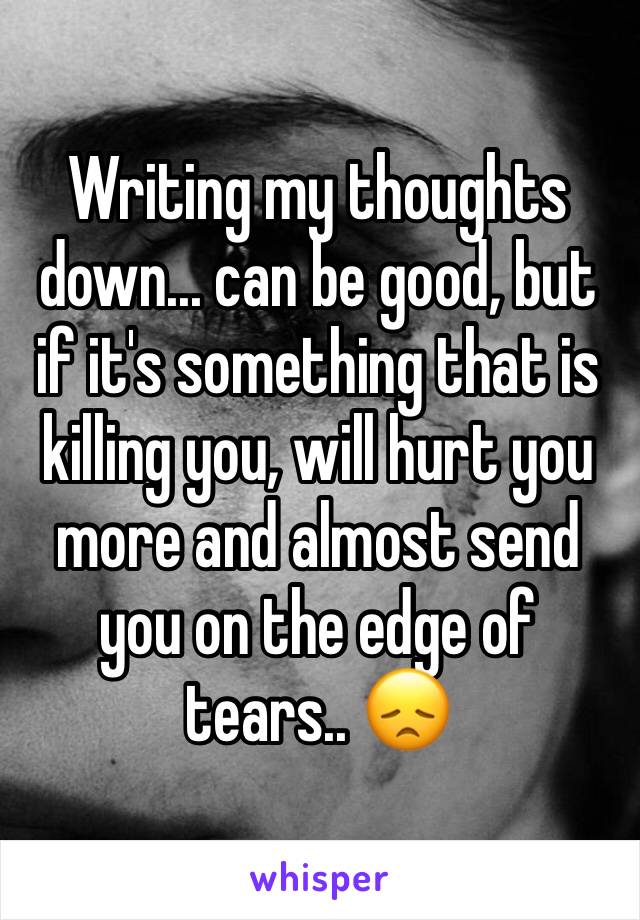 Writing my thoughts down... can be good, but if it's something that is killing you, will hurt you more and almost send you on the edge of tears.. 😞