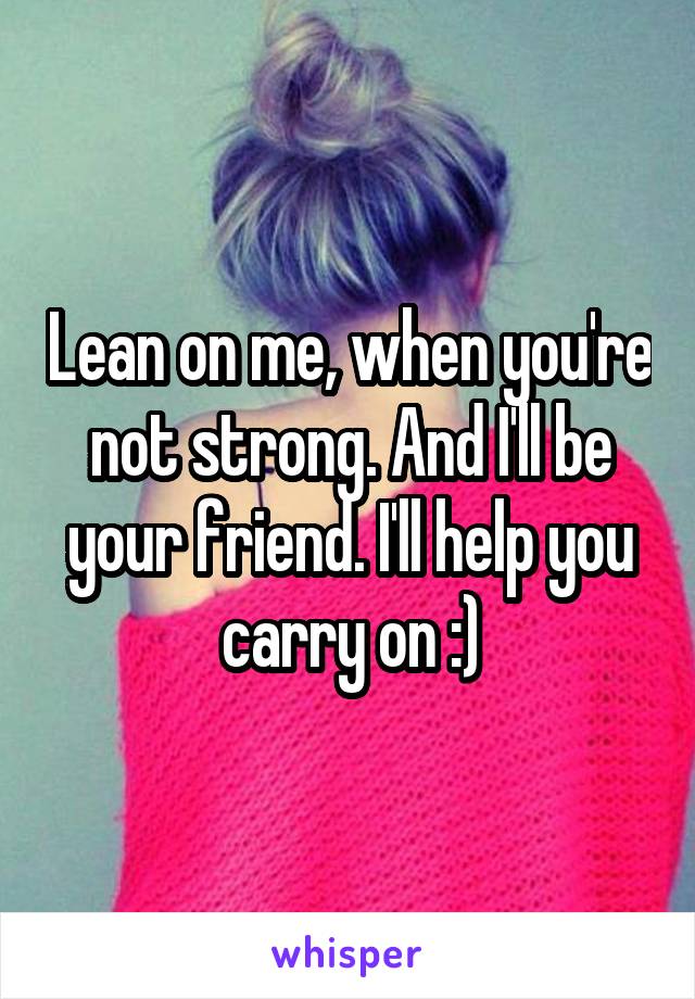 Lean on me, when you're not strong. And I'll be your friend. I'll help you carry on :)