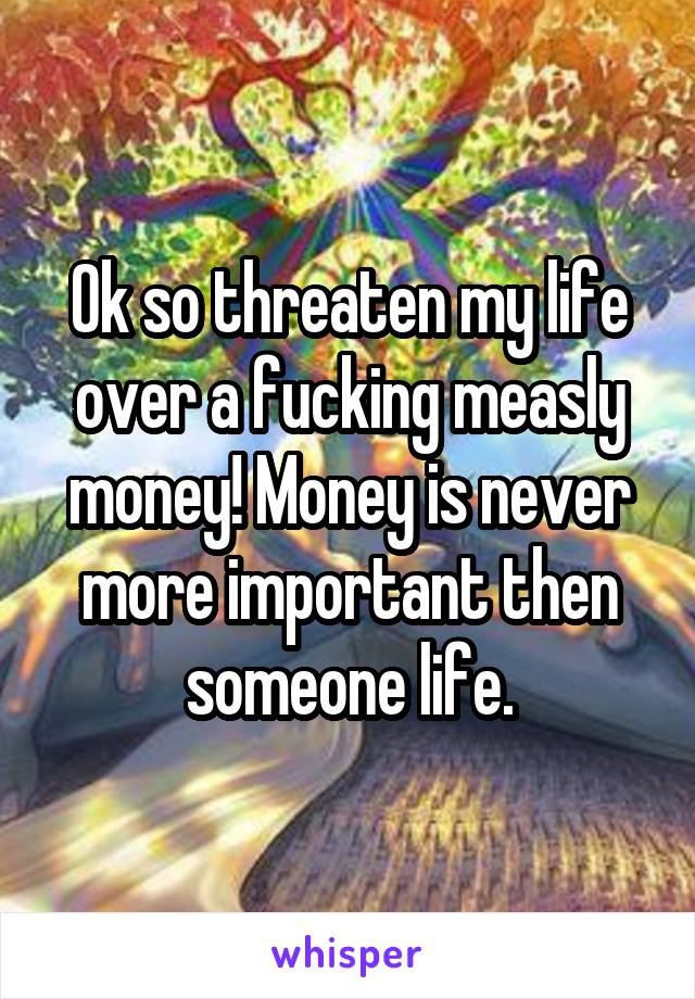 Ok so threaten my life over a fucking measly money! Money is never more important then someone life.