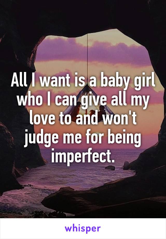 All I want is a baby girl who I can give all my love to and won't judge me for being imperfect.