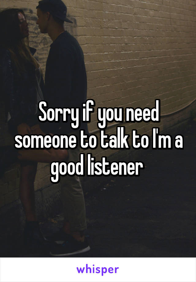 Sorry if you need someone to talk to I'm a good listener 