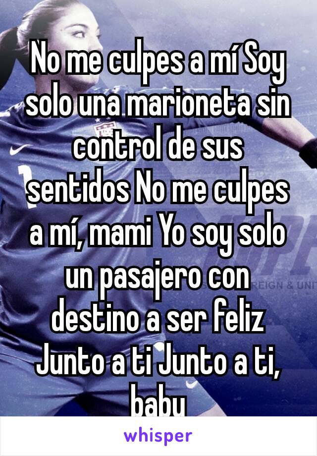 No me culpes a mí Soy solo una marioneta sin control de sus sentidos No me culpes a mí, mami Yo soy solo un pasajero con destino a ser feliz Junto a ti Junto a ti, baby