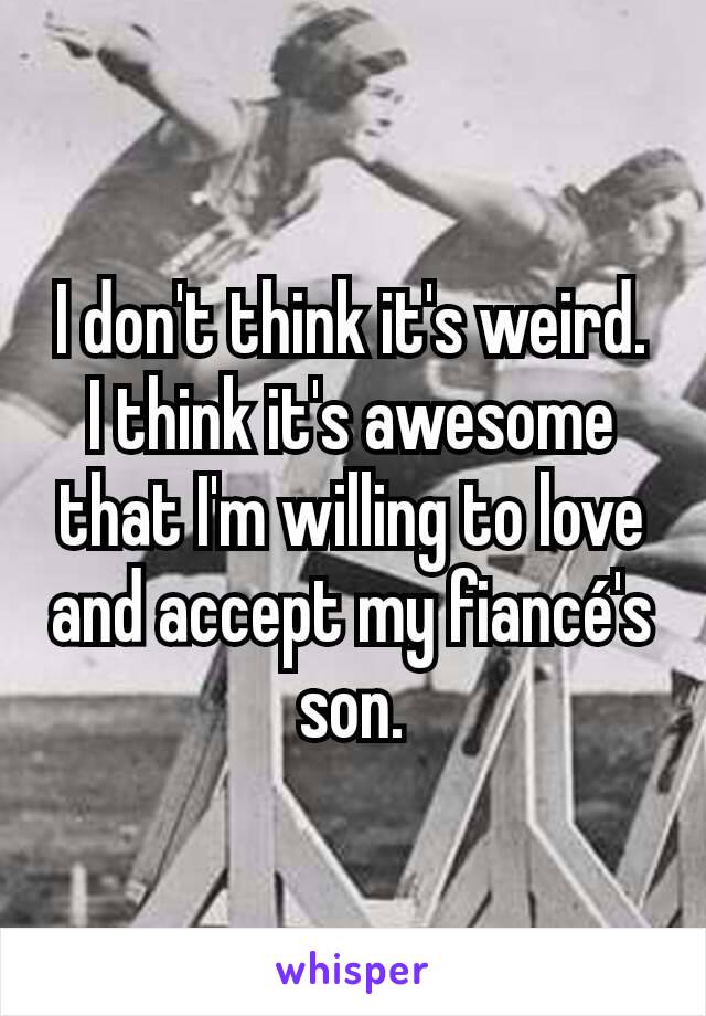 I don't think it's weird. I think it's awesome that I'm willing to love and accept my fiancé's son.