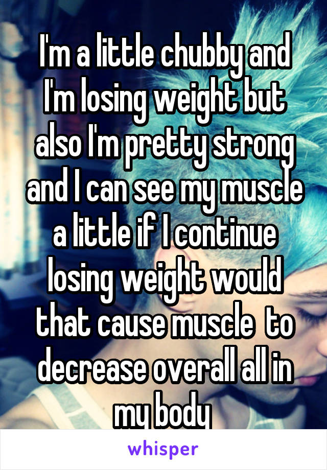 I'm a little chubby and I'm losing weight but also I'm pretty strong and I can see my muscle a little if I continue losing weight would that cause muscle  to decrease overall all in my body 