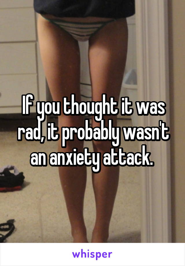 If you thought it was rad, it probably wasn't an anxiety attack. 