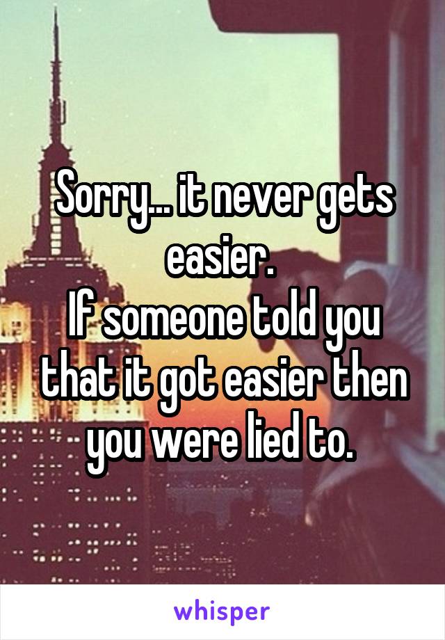 Sorry... it never gets easier. 
If someone told you that it got easier then you were lied to. 