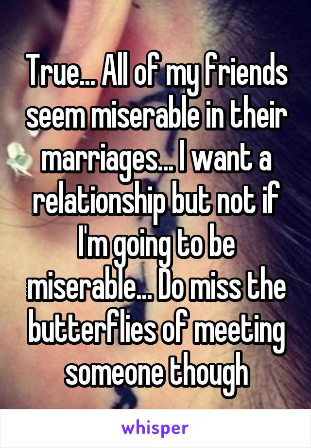 True... All of my friends seem miserable in their marriages... I want a relationship but not if I'm going to be miserable... Do miss the butterflies of meeting someone though