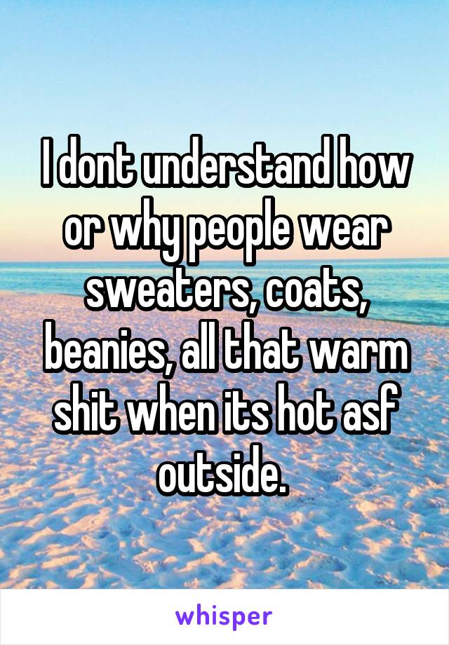 I dont understand how or why people wear sweaters, coats, beanies, all that warm shit when its hot asf outside. 